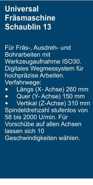 Universal Fr�smaschine Schaublin 13  F�r Fr�s-, Ausdreh- und Bohrarbeiten mit Werkzeugaufnahme ISO30. Digitales Wegmessystem f�r hochpr�zise Arbeiten. Verfahrwege:  �	L�ngs (X- Achse) 260 mm �	Quer (Y- Achse) 150 mm �	Vertikal (Z-Achse) 310 mm Spindeldrehzahl stufenlos von 58 bis 2000 U/min. F�r Vorsch�be auf allen Achsen lassen sich 10 Geschwindigkeiten w�hlen.